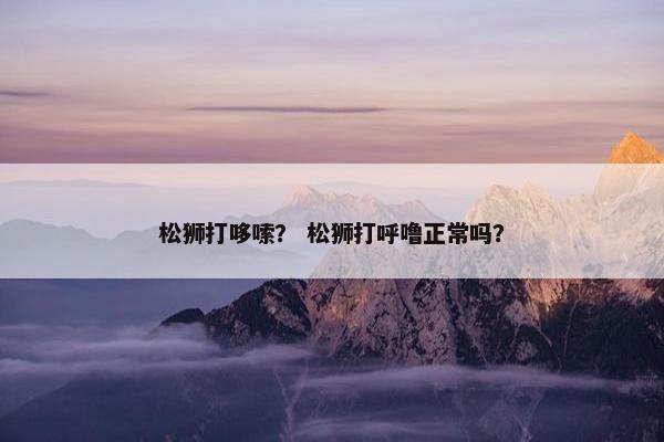 松狮打哆嗦？ 松狮打呼噜正常吗？