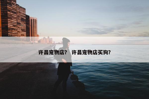 许昌宠物店？ 许昌宠物店买狗？