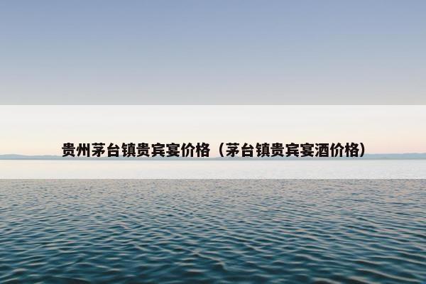 贵州茅台镇贵宾宴价格（茅台镇贵宾宴酒价格）