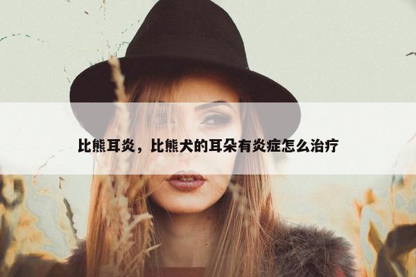 比熊耳炎，比熊犬的耳朵有炎症怎么治疗