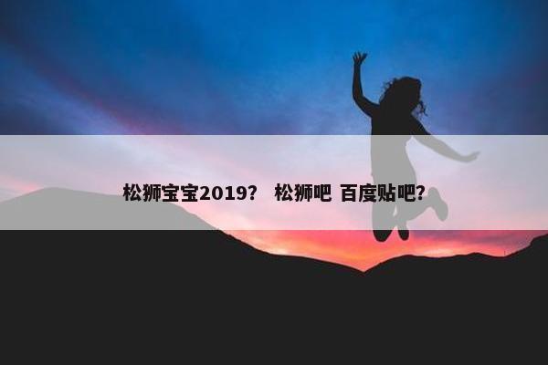 松狮宝宝2019？ 松狮吧 百度贴吧？