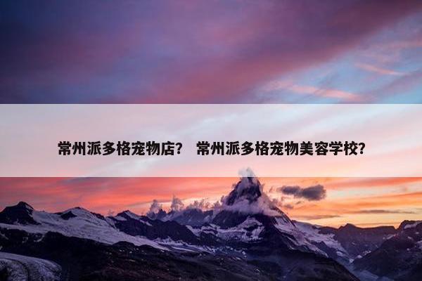 常州派多格宠物店？ 常州派多格宠物美容学校？