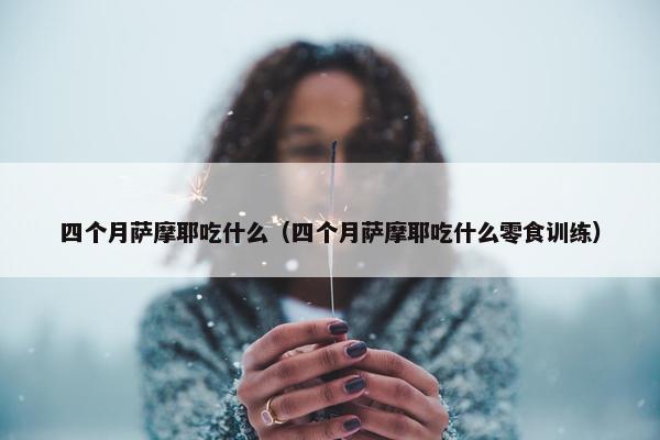 四个月萨摩耶吃什么（四个月萨摩耶吃什么零食训练）