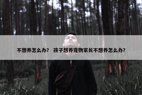 不想养怎么办？ 孩子想养宠物家长不想养怎么办？