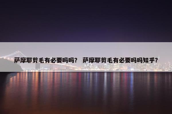 萨摩耶剪毛有必要吗吗？ 萨摩耶剪毛有必要吗吗知乎？
