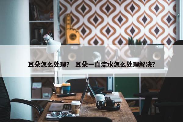耳朵怎么处理？ 耳朵一直流水怎么处理解决？