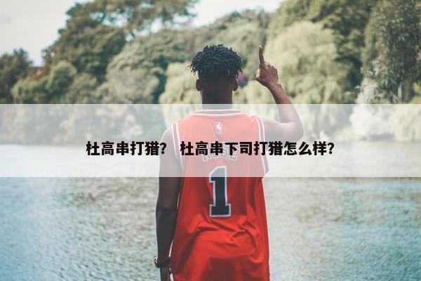 杜高串打猎？ 杜高串下司打猎怎么样？