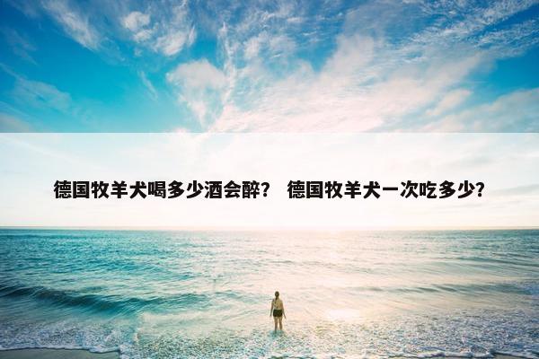德国牧羊犬喝多少酒会醉？ 德国牧羊犬一次吃多少？