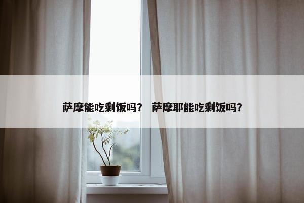 萨摩能吃剩饭吗？ 萨摩耶能吃剩饭吗？