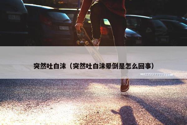 突然吐白沫（突然吐白沫晕倒是怎么回事）