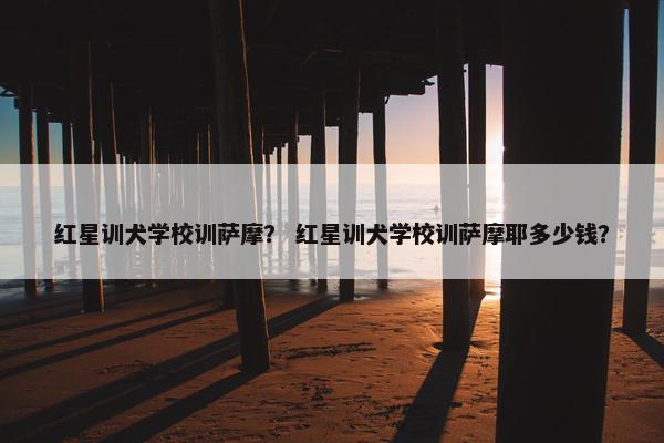 红星训犬学校训萨摩？ 红星训犬学校训萨摩耶多少钱？