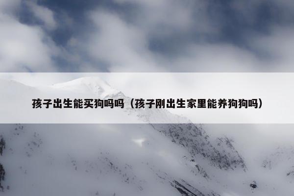 孩子出生能买狗吗吗（孩子刚出生家里能养狗狗吗）