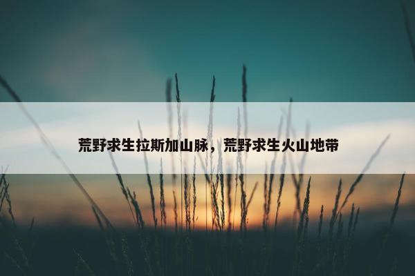荒野求生拉斯加山脉，荒野求生火山地带