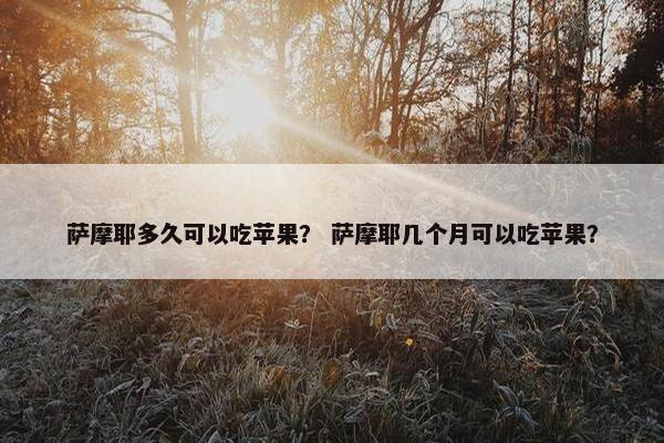 萨摩耶多久可以吃苹果？ 萨摩耶几个月可以吃苹果？