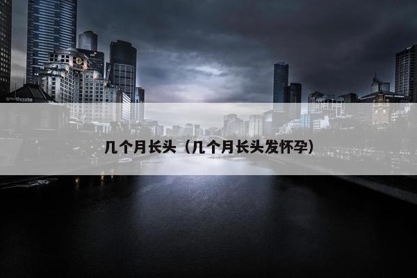 几个月长头（几个月长头发怀孕）