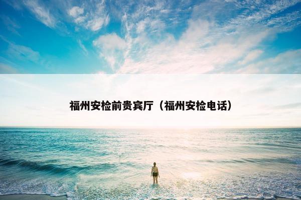 福州安检前贵宾厅（福州安检电话）