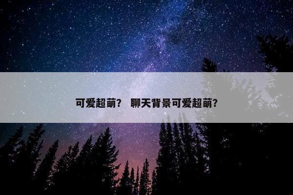 可爱超萌？ 聊天背景可爱超萌？