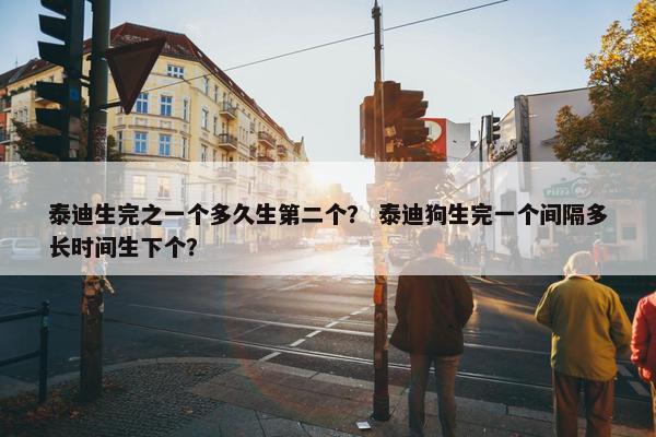 泰迪生完之一个多久生第二个？ 泰迪狗生完一个间隔多长时间生下个？