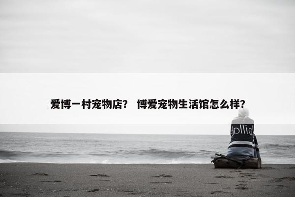 爱博一村宠物店？ 博爱宠物生活馆怎么样？
