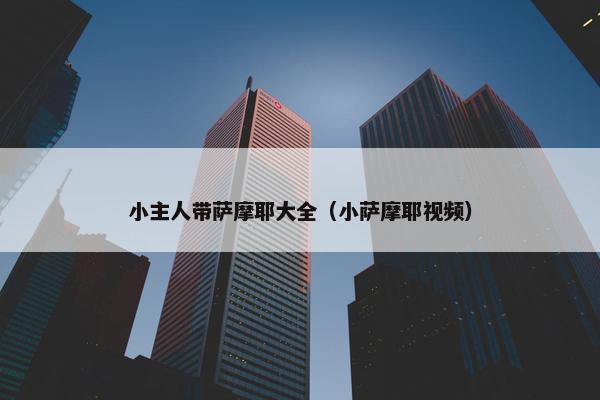 小主人带萨摩耶大全（小萨摩耶视频）