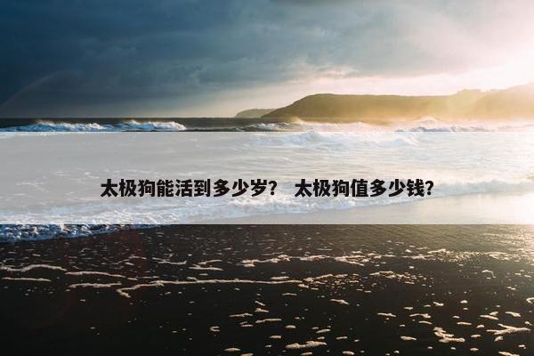 太极狗能活到多少岁？ 太极狗值多少钱？