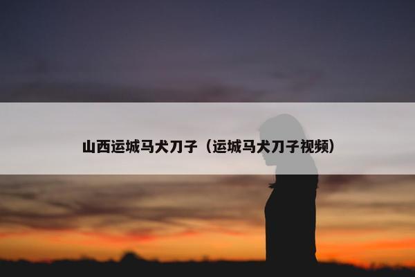 山西运城马犬刀子（运城马犬刀子视频）