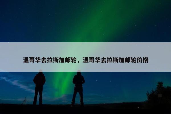 温哥华去拉斯加邮轮，温哥华去拉斯加邮轮价格