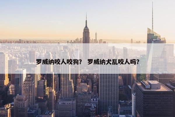罗威纳咬人咬狗？ 罗威纳犬乱咬人吗？