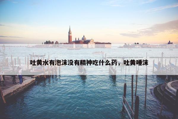 吐黄水有泡沫没有精神吃什么药，吐黄唾沫