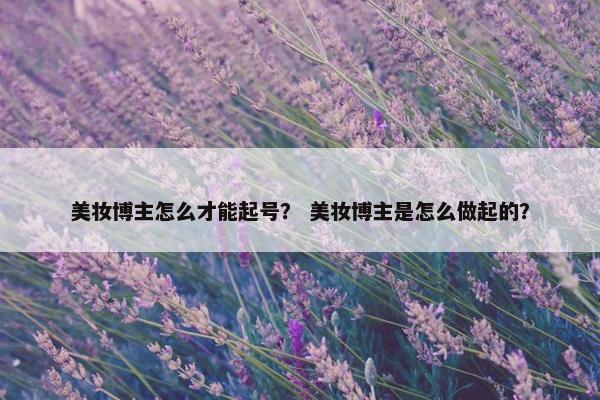 美妆博主怎么才能起号？ 美妆博主是怎么做起的？