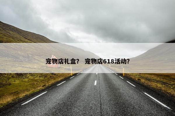 宠物店礼盒？ 宠物店618活动？