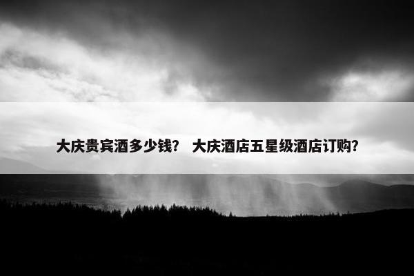 大庆贵宾酒多少钱？ 大庆酒店五星级酒店订购？