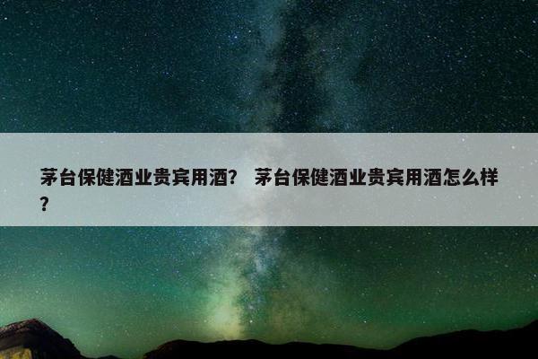 茅台保健酒业贵宾用酒？ 茅台保健酒业贵宾用酒怎么样？