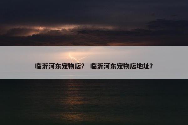 临沂河东宠物店？ 临沂河东宠物店地址？