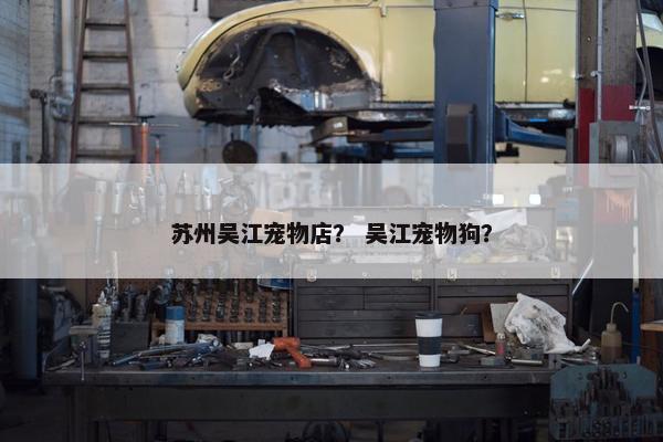 苏州吴江宠物店？ 吴江宠物狗？