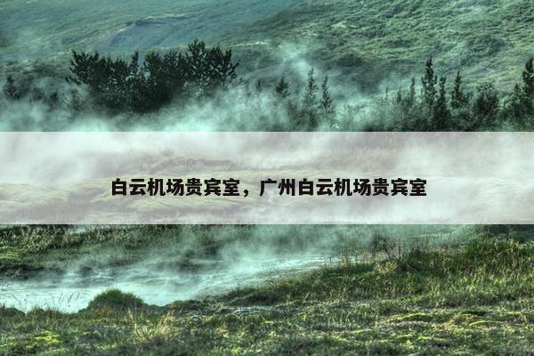 白云机场贵宾室，广州白云机场贵宾室