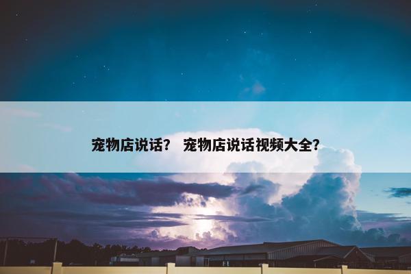 宠物店说话？ 宠物店说话视频大全？