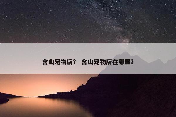 含山宠物店？ 含山宠物店在哪里？