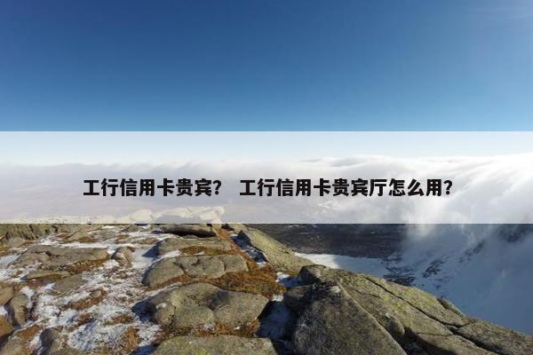 工行信用卡贵宾？ 工行信用卡贵宾厅怎么用？