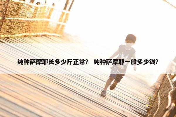 纯种萨摩耶长多少斤正常？ 纯种萨摩耶一般多少钱？