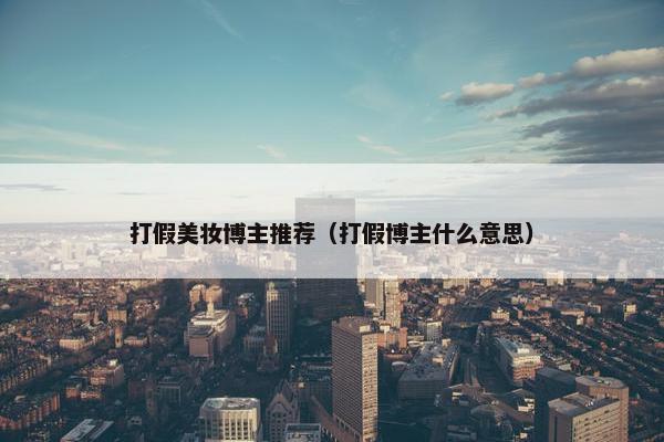 打假美妆博主推荐（打假博主什么意思）