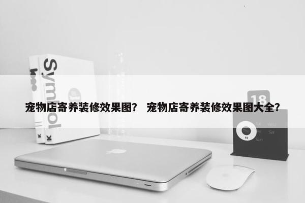 宠物店寄养装修效果图？ 宠物店寄养装修效果图大全？