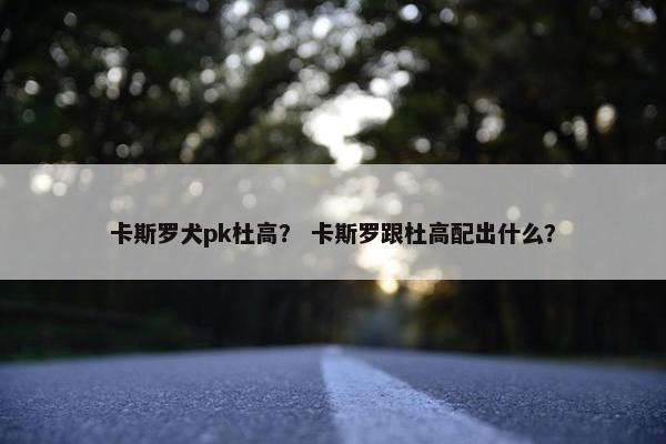 卡斯罗犬pk杜高？ 卡斯罗跟杜高配出什么？