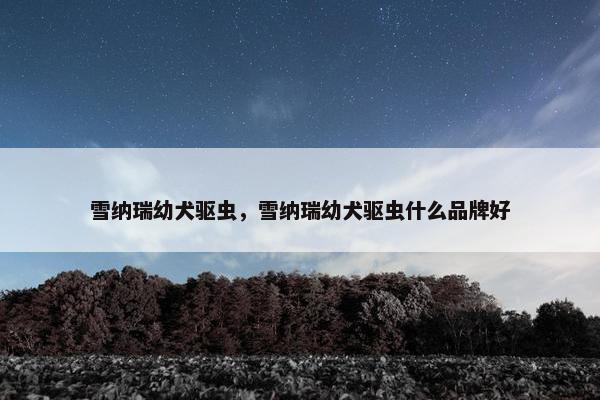 雪纳瑞幼犬驱虫，雪纳瑞幼犬驱虫什么品牌好