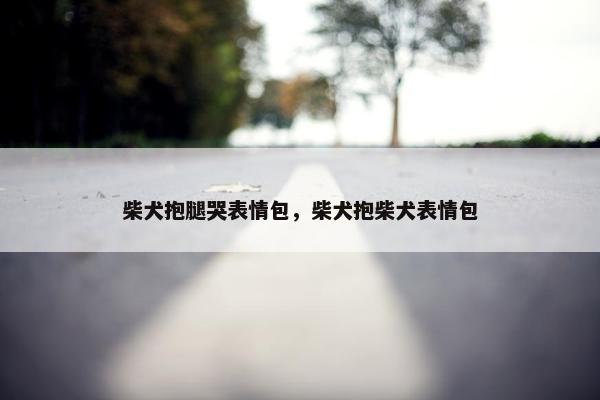 柴犬抱腿哭表情包，柴犬抱柴犬表情包