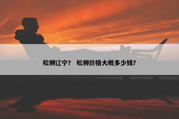 松狮辽宁？ 松狮价格大概多少钱？