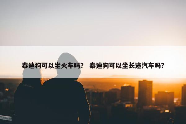 泰迪狗可以坐火车吗？ 泰迪狗可以坐长途汽车吗？