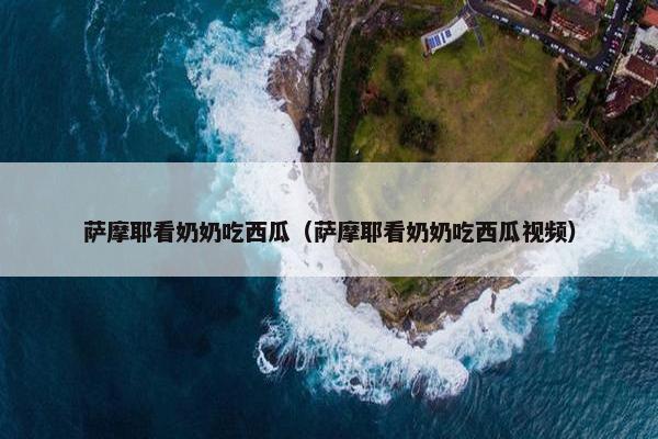 萨摩耶看奶奶吃西瓜（萨摩耶看奶奶吃西瓜视频）