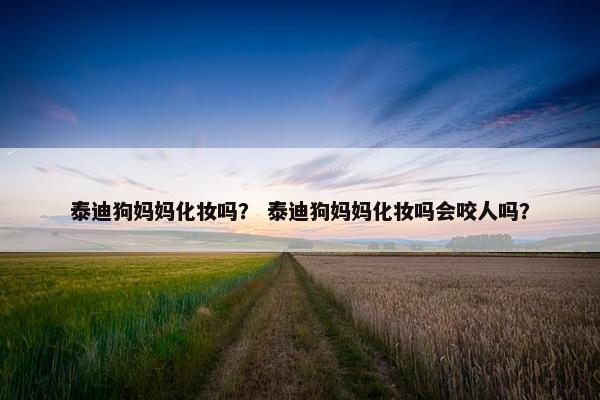 泰迪狗妈妈化妆吗？ 泰迪狗妈妈化妆吗会咬人吗？