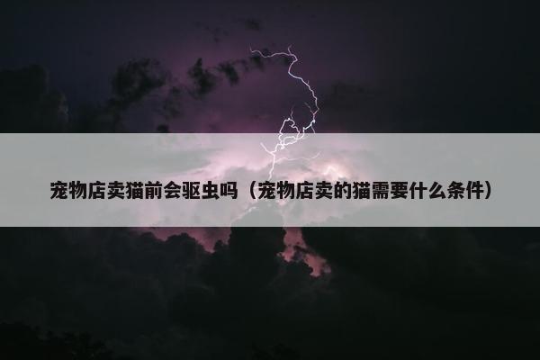 宠物店卖猫前会驱虫吗（宠物店卖的猫需要什么条件）